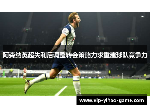 阿森纳英超失利后调整转会策略力求重建球队竞争力