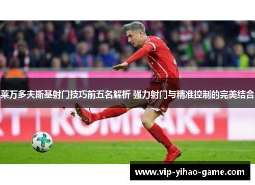 莱万多夫斯基射门技巧前五名解析 强力射门与精准控制的完美结合